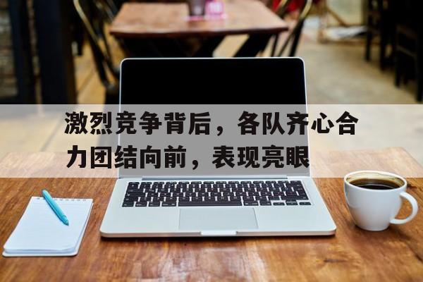 关于激烈竞争背后，各队齐心合力团结向前，表现亮眼的信息